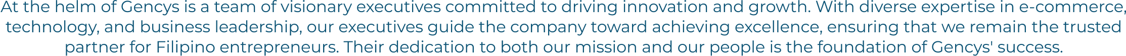 At the helm of Gencys is a team of visionary executives committed to driving innovation and growth. With diverse expertise in e-commerce, technology, and business leadership, our executives guide the company toward achieving excellence, ensuring that we remain the trusted partner for Filipino entrepreneurs. Their dedication to both our mission and our people is the foundation of Gencys' success.